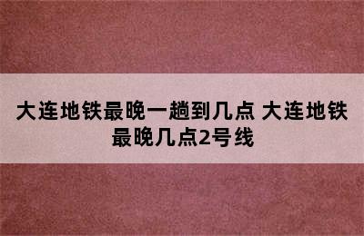 大连地铁最晚一趟到几点 大连地铁最晚几点2号线